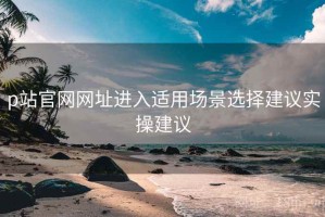 p站官网网址进入适用场景选择建议实操建议 p站官网网址进入适用场景选择建议实操建议