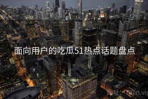 面向用户的吃瓜51热点话题盘点 面向用户的吃瓜51热点话题盘点