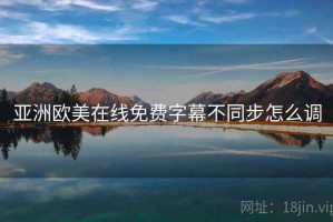 亚洲欧美在线免费字幕不同步怎么调 亚洲欧美在线免费字幕不同步怎么调