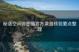 秘语空间微密圈官方渠道核验要点整理 秘语空间微密圈官方渠道核验要点整理
