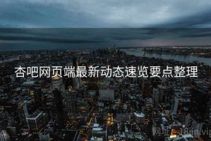 杏吧网页端最新动态速览要点整理 杏吧网页端最新动态速览要点整理