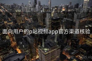 面向用户的p站视频app官方渠道核验 面向用户的p站视频app官方渠道核验