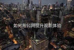 如何用91网提升观影体验 如何用91网提升观影体验