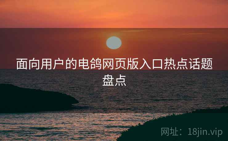 面向用户的电鸽网页版入口热点话题盘点 面向用户的电鸽网页版入口热点话题盘点