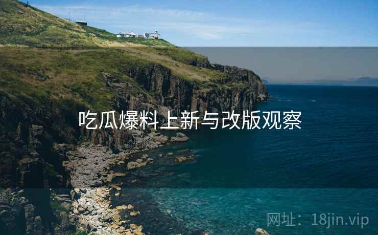 吃瓜爆料上新与改版观察 吃瓜爆料上新与改版观察