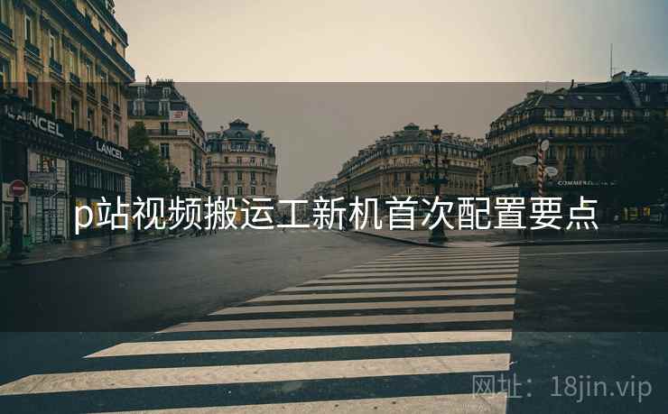 p站视频搬运工新机首次配置要点 p站视频搬运工新机首次配置要点