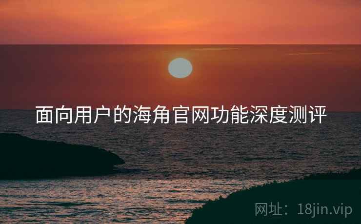 面向用户的海角官网功能深度测评 面向用户的海角官网功能深度测评