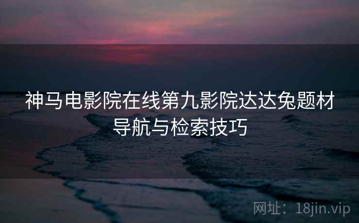 神马电影院在线第九影院达达兔题材导航与检索技巧 神马电影院在线第九影院达达兔题材导航与检索技巧