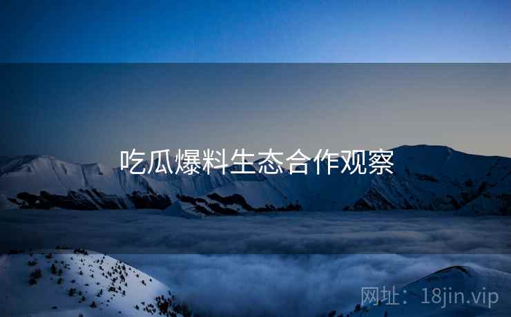 吃瓜爆料生态合作观察 吃瓜爆料生态合作观察