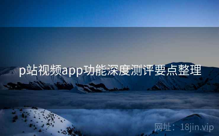 p站视频app功能深度测评要点整理 p站视频app功能深度测评要点整理