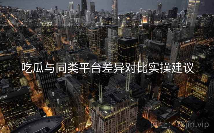 吃瓜与同类平台差异对比实操建议 吃瓜与同类平台差异对比实操建议