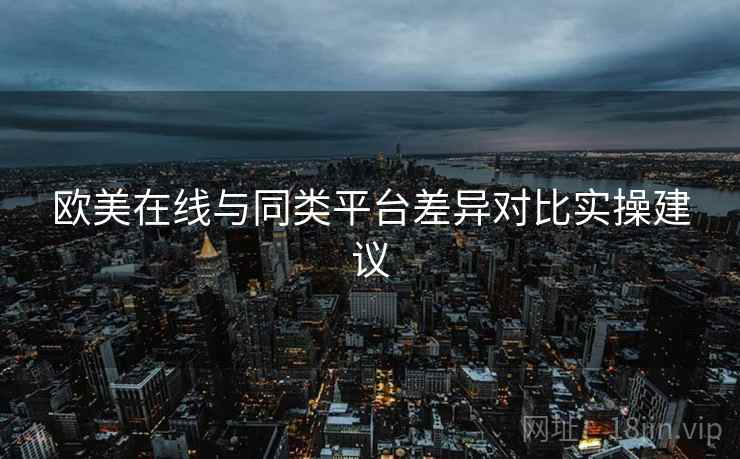 欧美在线与同类平台差异对比实操建议 欧美在线与同类平台差异对比实操建议