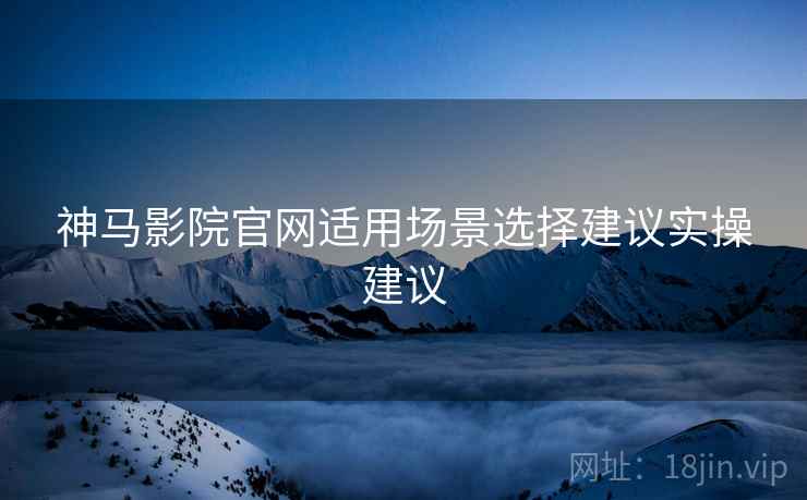 神马影院官网适用场景选择建议实操建议 神马影院官网适用场景选择建议实操建议