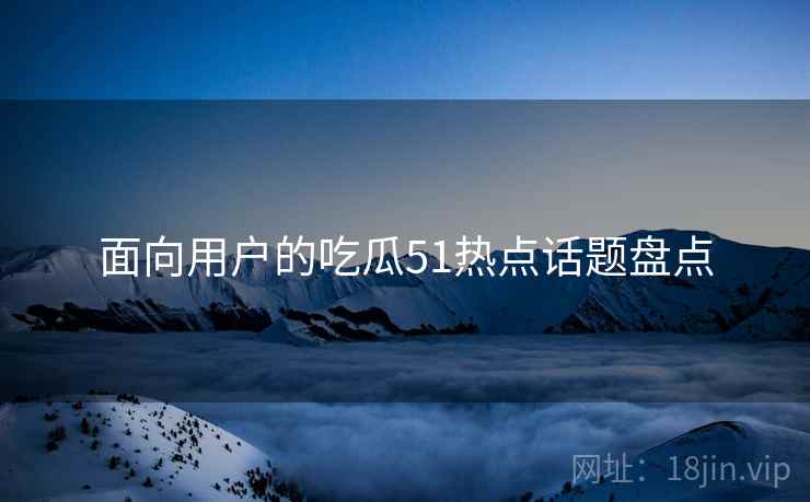 面向用户的吃瓜51热点话题盘点 面向用户的吃瓜51热点话题盘点