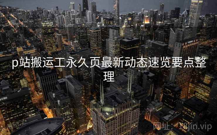 p站搬运工永久页最新动态速览要点整理 p站搬运工永久页最新动态速览要点整理