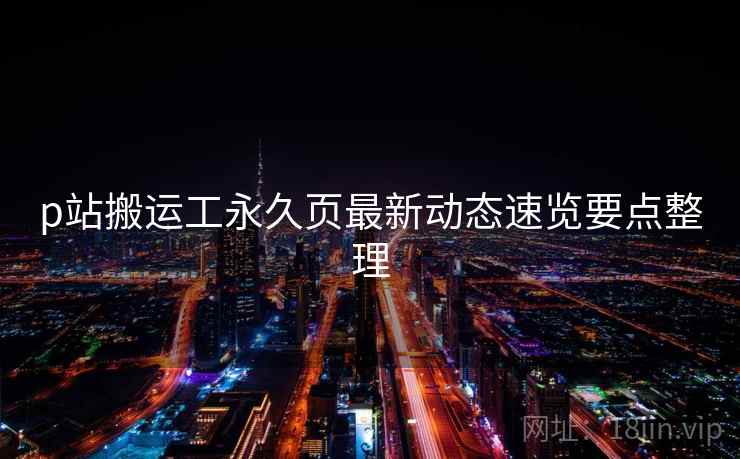 p站搬运工永久页最新动态速览要点整理 p站搬运工永久页最新动态速览要点整理