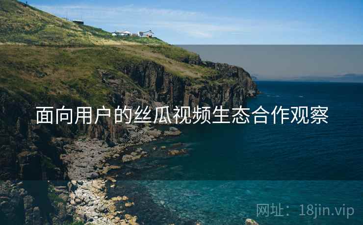 面向用户的丝瓜视频生态合作观察 面向用户的丝瓜视频生态合作观察