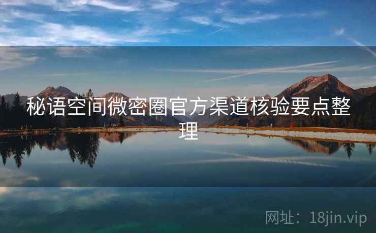 秘语空间微密圈官方渠道核验要点整理 秘语空间微密圈官方渠道核验要点整理