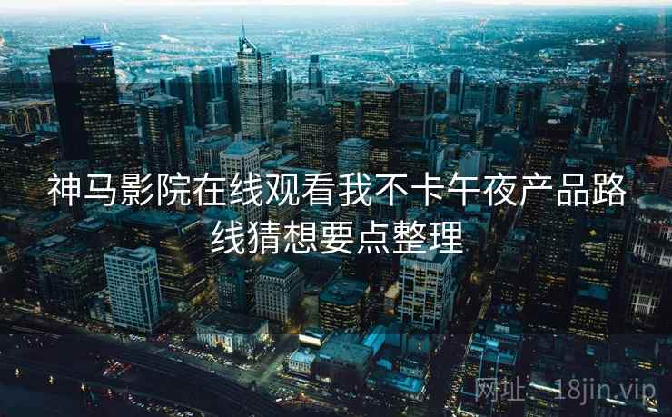神马影院在线观看我不卡午夜产品路线猜想要点整理 神马影院在线观看我不卡午夜产品路线猜想要点整理