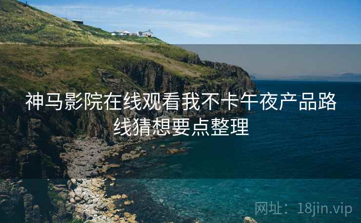 神马影院在线观看我不卡午夜产品路线猜想要点整理 神马影院在线观看我不卡午夜产品路线猜想要点整理