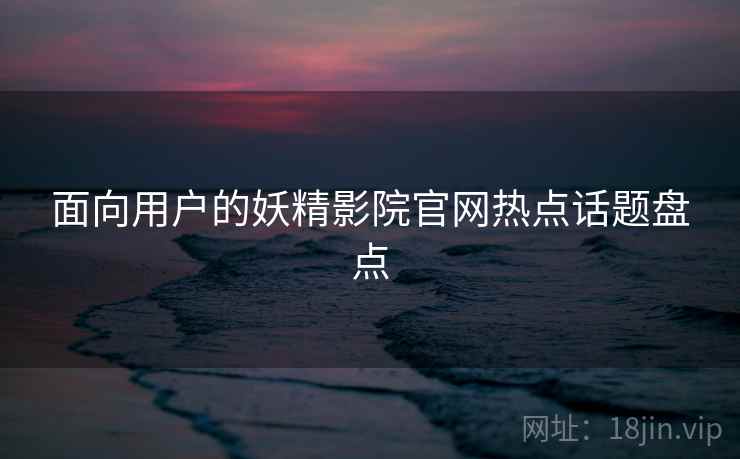 面向用户的妖精影院官网热点话题盘点 面向用户的妖精影院官网热点话题盘点