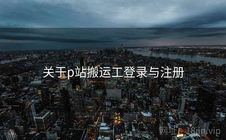 关于p站搬运工登录与注册 关于p站搬运工登录与注册