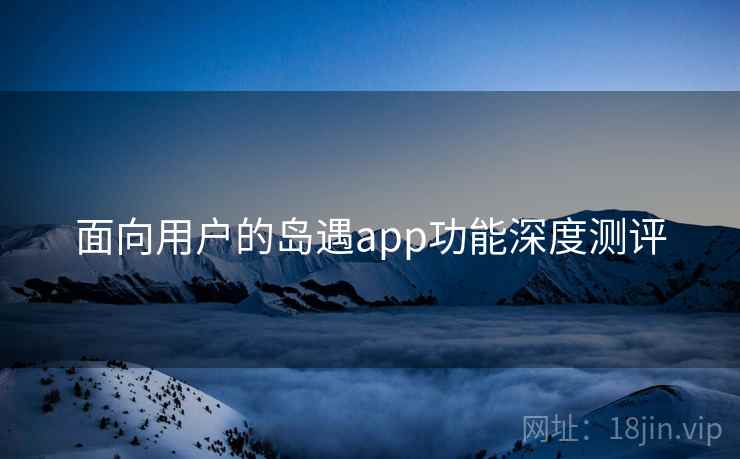 面向用户的岛遇app功能深度测评 面向用户的岛遇app功能深度测评