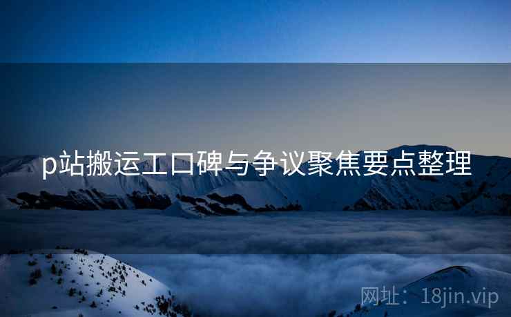 p站搬运工口碑与争议聚焦要点整理 p站搬运工口碑与争议聚焦要点整理