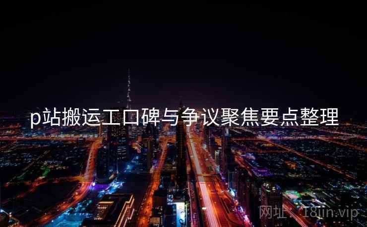 p站搬运工口碑与争议聚焦要点整理 p站搬运工口碑与争议聚焦要点整理