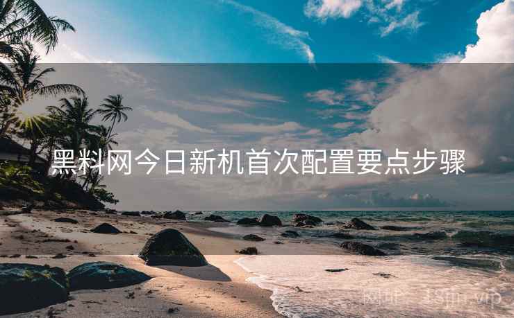 黑料网今日新机首次配置要点步骤 黑料网今日新机首次配置要点步骤